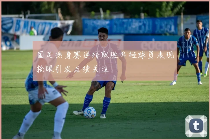 国足热身赛逆转取胜年轻球员表现抢眼引发后续关注