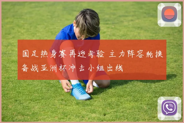国足热身赛再迎考验 主力阵容轮换备战亚洲杯冲击小组出线