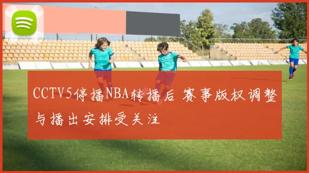 CCTV5停播NBA转播后 赛事版权调整与播出安排受关注