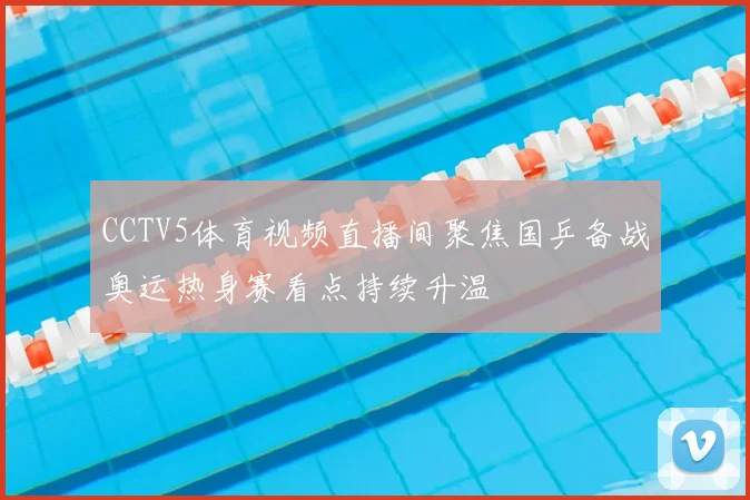 CCTV5体育视频直播间聚焦国乒备战奥运热身赛看点持续升温