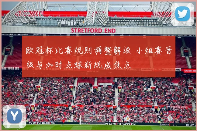 欧冠杯比赛规则调整解读 小组赛晋级与加时点球新规成焦点