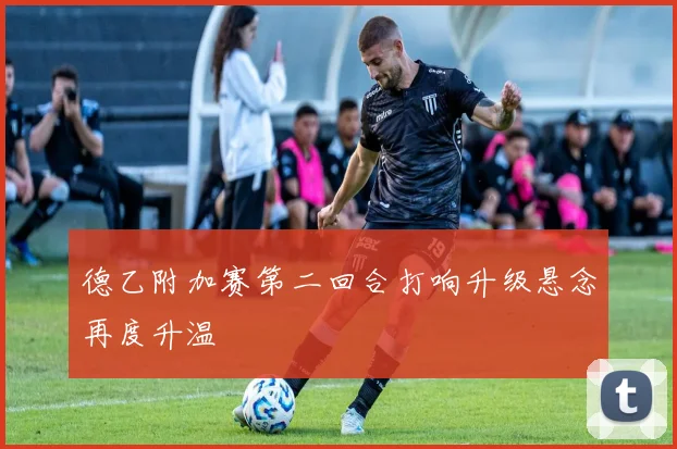 德乙附加赛第二回合打响升级悬念再度升温