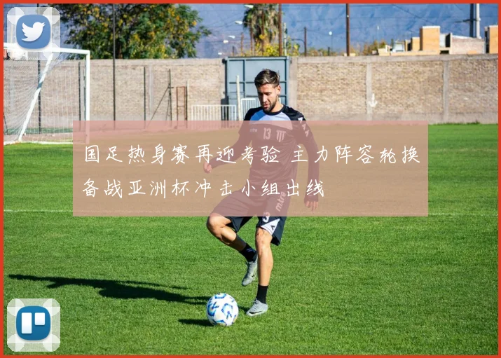 国足热身赛再迎考验 主力阵容轮换备战亚洲杯冲击小组出线