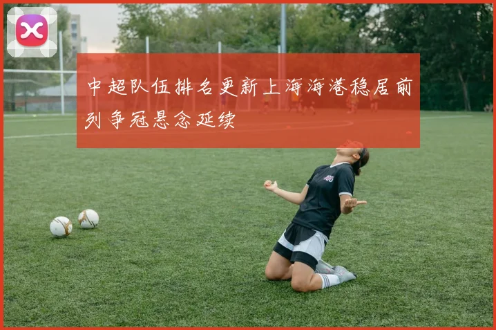 中超队伍排名更新上海海港稳居前列争冠悬念延续